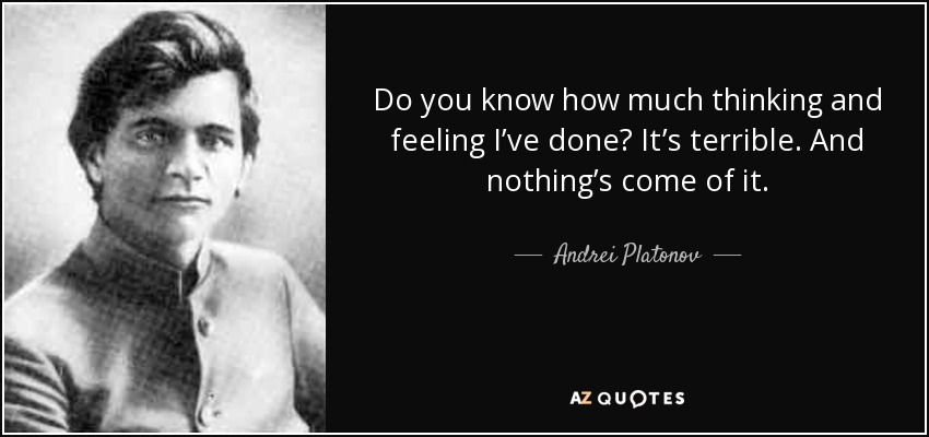 Do you know how much thinking and feeling I’ve done? It’s terrible. And nothing’s come of it. - Andrei Platonov