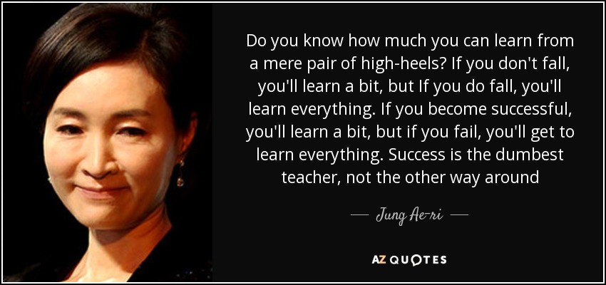 Do you know how much you can learn from a mere pair of high-heels? If you don't fall, you'll learn a bit, but If you do fall, you'll learn everything. If you become successful, you'll learn a bit, but if you fail, you'll get to learn everything. Success is the dumbest teacher, not the other way around - Jung Ae-ri