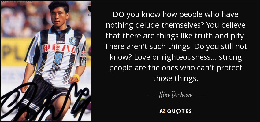 DO you know how people who have nothing delude themselves? You believe that there are things like truth and pity. There aren't such things. Do you still not know? Love or righteousness... strong people are the ones who can't protect those things. - Kim Do-hoon
