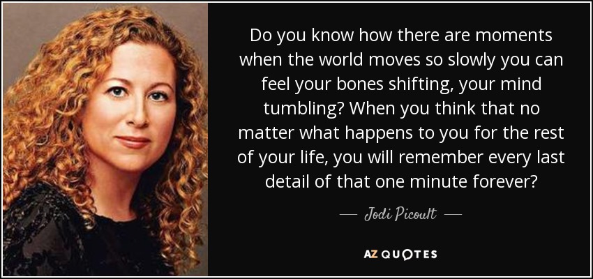 Do you know how there are moments when the world moves so slowly you can feel your bones shifting, your mind tumbling? When you think that no matter what happens to you for the rest of your life, you will remember every last detail of that one minute forever? - Jodi Picoult