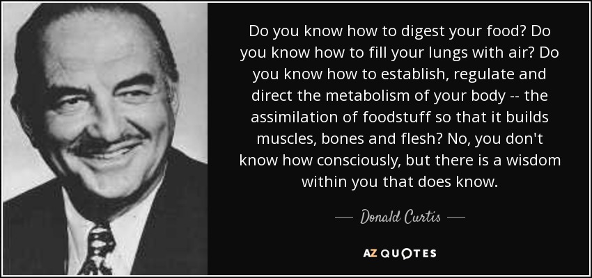 Do you know how to digest your food? Do you know how to fill your lungs with air? Do you know how to establish, regulate and direct the metabolism of your body -- the assimilation of foodstuff so that it builds muscles, bones and flesh? No, you don't know how consciously, but there is a wisdom within you that does know. - Donald Curtis