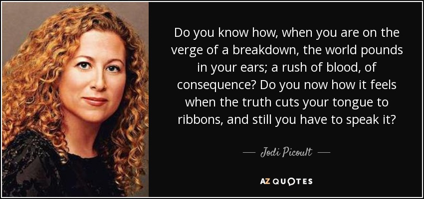 Do you know how, when you are on the verge of a breakdown, the world pounds in your ears; a rush of blood, of consequence? Do you now how it feels when the truth cuts your tongue to ribbons, and still you have to speak it? - Jodi Picoult