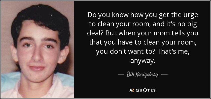 Do you know how you get the urge to clean your room, and it’s no big deal? But when your mom tells you that you have to clean your room, you don't want to? That's me, anyway. - Bill Konigsberg