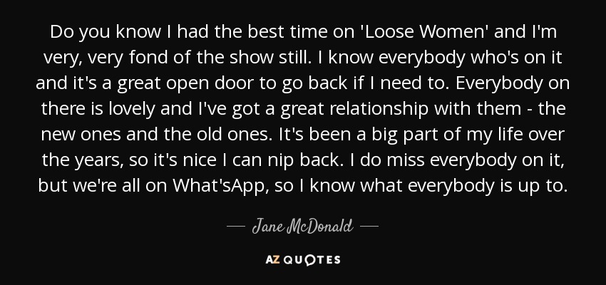 Do you know I had the best time on 'Loose Women' and I'm very, very fond of the show still. I know everybody who's on it and it's a great open door to go back if I need to. Everybody on there is lovely and I've got a great relationship with them - the new ones and the old ones. It's been a big part of my life over the years, so it's nice I can nip back. I do miss everybody on it, but we're all on What'sApp, so I know what everybody is up to. - Jane McDonald