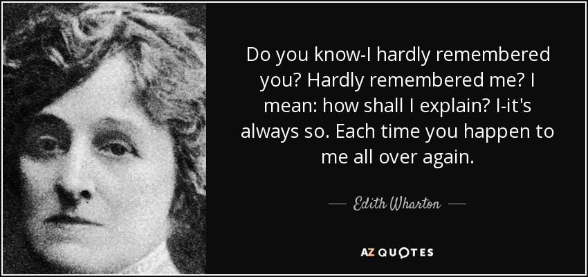 Do you know-I hardly remembered you? Hardly remembered me? I mean: how shall I explain? I-it's always so. Each time you happen to me all over again. - Edith Wharton