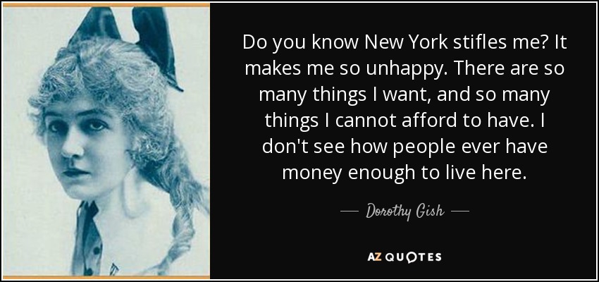 Do you know New York stifles me? It makes me so unhappy. There are so many things I want, and so many things I cannot afford to have. I don't see how people ever have money enough to live here. - Dorothy Gish