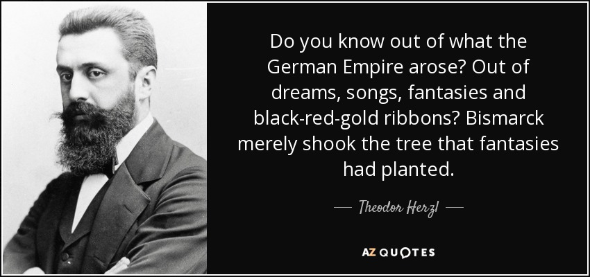 Do you know out of what the German Empire arose? Out of dreams, songs, fantasies and black-red-gold ribbons? Bismarck merely shook the tree that fantasies had planted. - Theodor Herzl