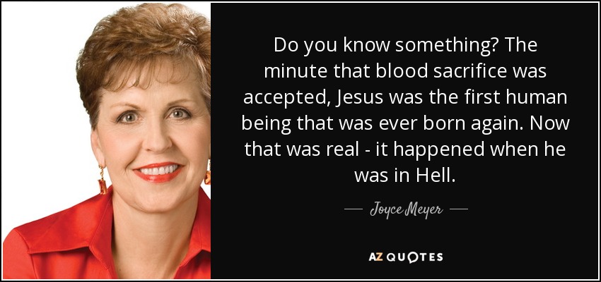Do you know something? The minute that blood sacrifice was accepted, Jesus was the first human being that was ever born again. Now that was real - it happened when he was in Hell. - Joyce Meyer