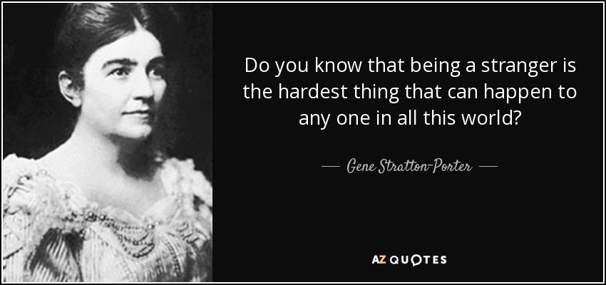 Do you know that being a stranger is the hardest thing that can happen to any one in all this world? - Gene Stratton-Porter