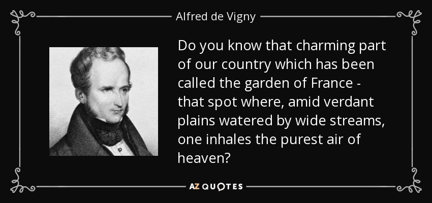 Do you know that charming part of our country which has been called the garden of France - that spot where, amid verdant plains watered by wide streams, one inhales the purest air of heaven? - Alfred de Vigny