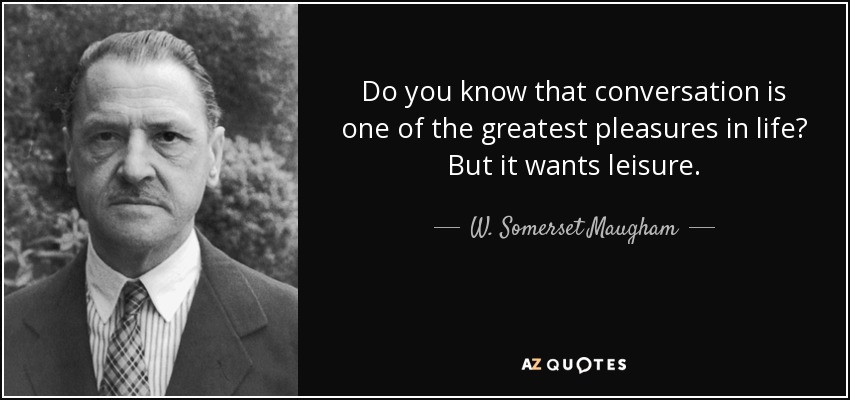 Do you know that conversation is one of the greatest pleasures in life? But it wants leisure. - W. Somerset Maugham