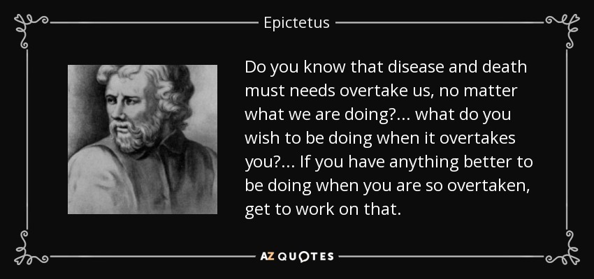 Do you know that disease and death must needs overtake us, no matter what we are doing?... what do you wish to be doing when it overtakes you?... If you have anything better to be doing when you are so overtaken, get to work on that. - Epictetus