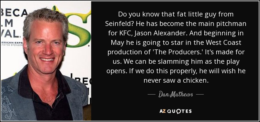 Do you know that fat little guy from Seinfeld? He has become the main pitchman for KFC, Jason Alexander. And beginning in May he is going to star in the West Coast production of 'The Producers.' It's made for us. We can be slamming him as the play opens. If we do this properly, he will wish he never saw a chicken. - Dan Mathews