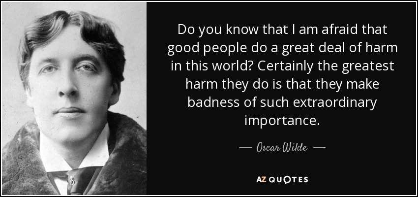 Do you know that I am afraid that good people do a great deal of harm in this world? Certainly the greatest harm they do is that they make badness of such extraordinary importance. - Oscar Wilde