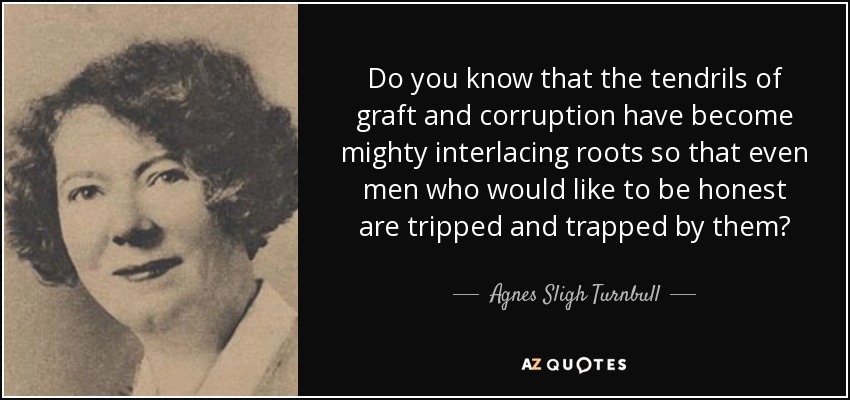 Do you know that the tendrils of graft and corruption have become mighty interlacing roots so that even men who would like to be honest are tripped and trapped by them? - Agnes Sligh Turnbull