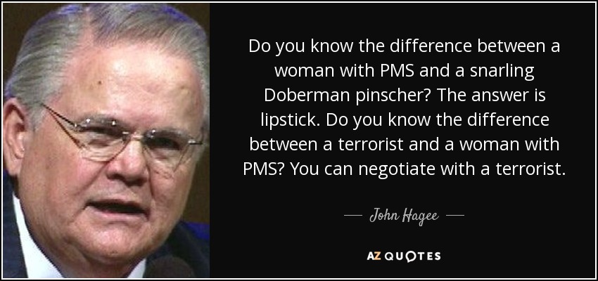 Do you know the difference between a woman with PMS and a snarling Doberman pinscher? The answer is lipstick. Do you know the difference between a terrorist and a woman with PMS? You can negotiate with a terrorist. - John Hagee