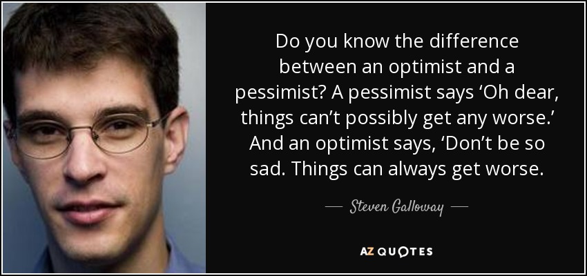 Do you know the difference between an optimist and a pessimist? A pessimist says ‘Oh dear, things can’t possibly get any worse.’ And an optimist says, ‘Don’t be so sad. Things can always get worse. - Steven Galloway