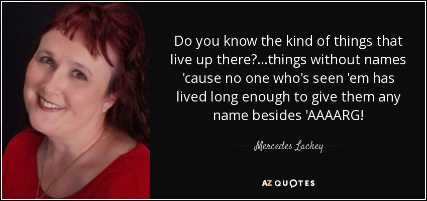 Do you know the kind of things that live up there?...things without names 'cause no one who's seen 'em has lived long enough to give them any name besides 'AAAARG! - Mercedes Lackey