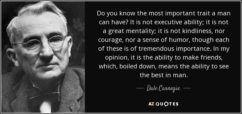 Do you know the most important trait a man can have? It is not executive ability; it is not a great mentality; it is not kindliness, nor courage, nor a sense of humor, though each of these is of tremendous importance. In my opinion, it is the ability to make friends, which, boiled down, means the ability to see the best in man. - Dale Carnegie