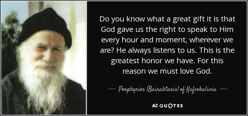 Do you know what a great gift it is that God gave us the right to speak to Him every hour and moment, wherever we are? He always listens to us. This is the greatest honor we have. For this reason we must love God. - Porphyrios (Bairaktaris) of Kafsokalivia