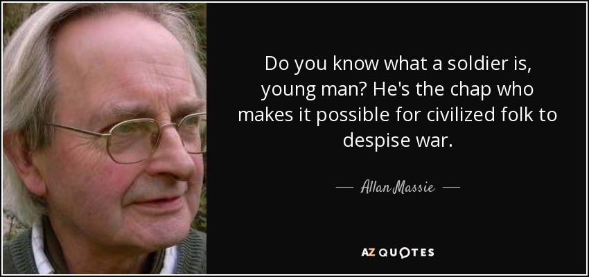 Do you know what a soldier is, young man? He's the chap who makes it possible for civilized folk to despise war. - Allan Massie