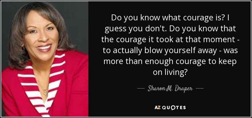 Do you know what courage is? I guess you don't. Do you know that the courage it took at that moment - to actually blow yourself away - was more than enough courage to keep on living? - Sharon M. Draper