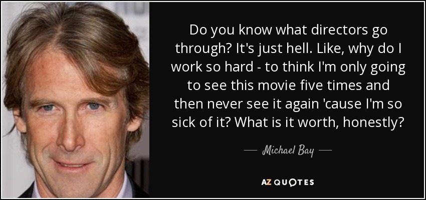Do you know what directors go through? It's just hell. Like, why do I work so hard - to think I'm only going to see this movie five times and then never see it again 'cause I'm so sick of it? What is it worth, honestly? - Michael Bay