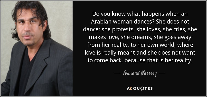 Do you know what happens when an Arabian woman dances? She does not dance: she protests, she loves, she cries, she makes love, she dreams, she goes away from her reality, to her own world, where love is really meant and she does not want to come back, because that is her reality. - Armand Nassery
