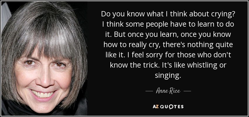 Do you know what I think about crying? I think some people have to learn to do it. But once you learn, once you know how to really cry, there's nothing quite like it. I feel sorry for those who don't know the trick. It's like whistling or singing. - Anne Rice