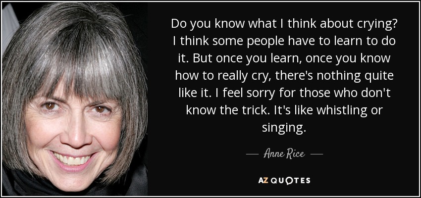 Do you know what I think about crying? I think some people have to learn to do it. But once you learn, once you know how to really cry, there's nothing quite like it. I feel sorry for those who don't know the trick. It's like whistling or singing. - Anne Rice