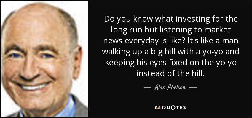 Do you know what investing for the long run but listening to market news everyday is like? It's like a man walking up a big hill with a yo-yo and keeping his eyes fixed on the yo-yo instead of the hill. - Alan Abelson