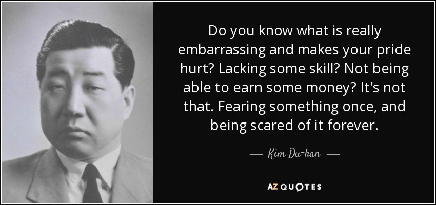 Do you know what is really embarrassing and makes your pride hurt? Lacking some skill? Not being able to earn some money? It's not that. Fearing something once, and being scared of it forever. - Kim Du-han