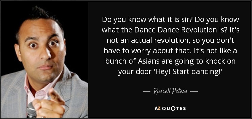 Do you know what it is sir? Do you know what the Dance Dance Revolution is? It's not an actual revolution, so you don't have to worry about that. It's not like a bunch of Asians are going to knock on your door 'Hey! Start dancing!' - Russell Peters