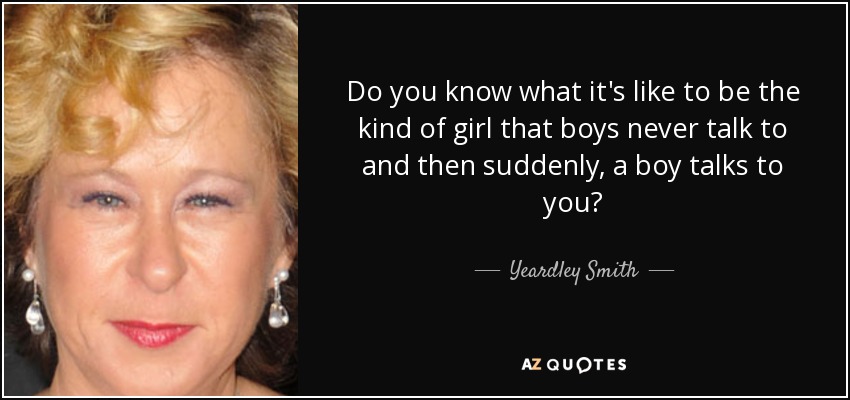 Do you know what it's like to be the kind of girl that boys never talk to and then suddenly, a boy talks to you? - Yeardley Smith