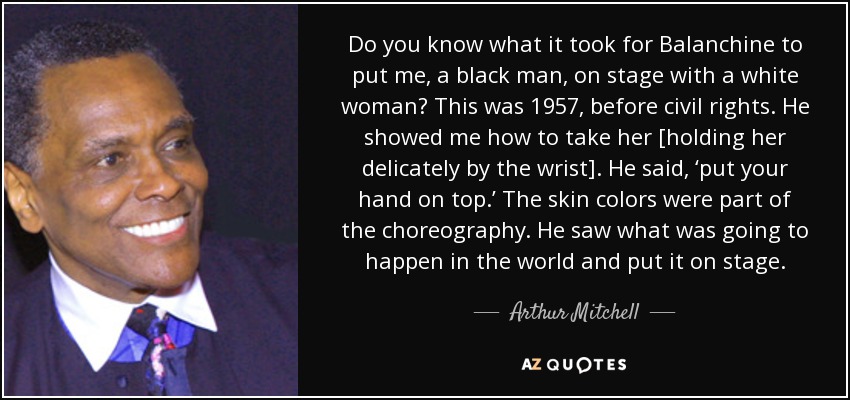 Do you know what it took for Balanchine to put me, a black man, on stage with a white woman? This was 1957, before civil rights. He showed me how to take her [holding her delicately by the wrist]. He said, ‘put your hand on top.’ The skin colors were part of the choreography. He saw what was going to happen in the world and put it on stage. - Arthur Mitchell