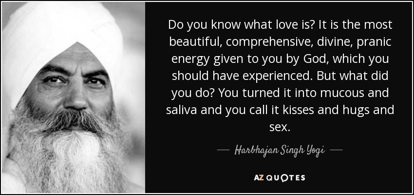 Do you know what love is? It is the most beautiful, comprehensive, divine, pranic energy given to you by God, which you should have experienced. But what did you do? You turned it into mucous and saliva and you call it kisses and hugs and sex. - Harbhajan Singh Yogi