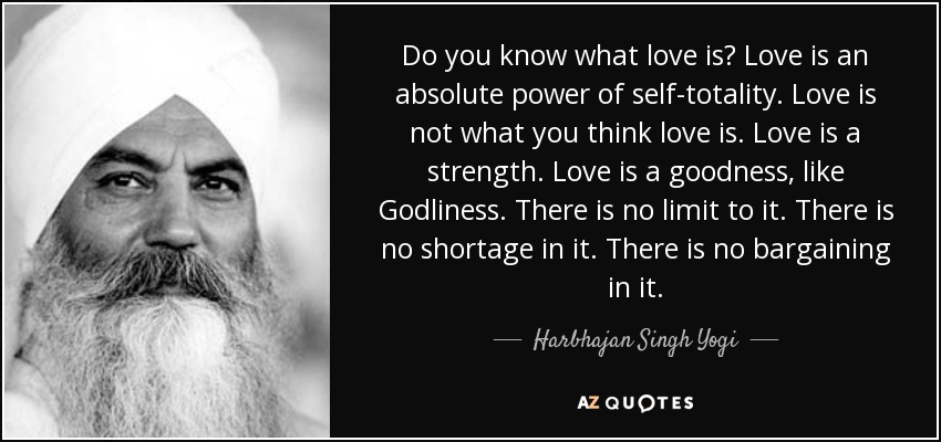 Do you know what love is? Love is an absolute power of self-totality. Love is not what you think love is. Love is a strength. Love is a goodness, like Godliness. There is no limit to it. There is no shortage in it. There is no bargaining in it. - Harbhajan Singh Yogi