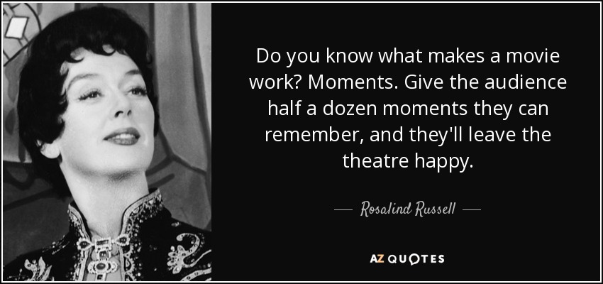 Do you know what makes a movie work? Moments. Give the audience half a dozen moments they can remember, and they'll leave the theatre happy. - Rosalind Russell