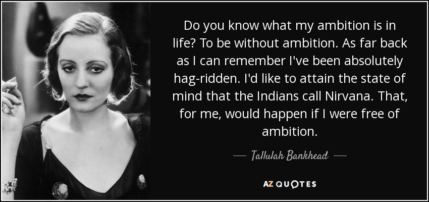 Do you know what my ambition is in life? To be without ambition. As far back as I can remember I've been absolutely hag-ridden. I'd like to attain the state of mind that the Indians call Nirvana. That, for me, would happen if I were free of ambition. - Tallulah Bankhead