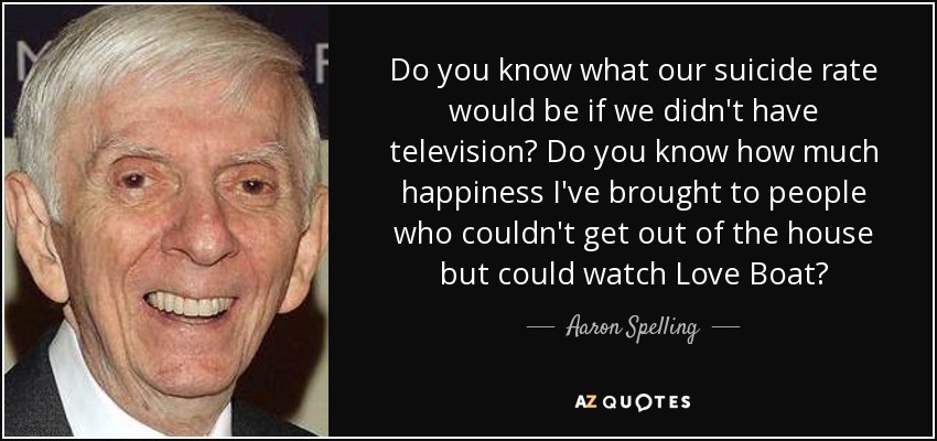 Do you know what our suicide rate would be if we didn't have television? Do you know how much happiness I've brought to people who couldn't get out of the house but could watch Love Boat? - Aaron Spelling