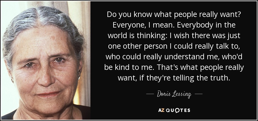 Do you know what people really want? Everyone, I mean. Everybody in the world is thinking: I wish there was just one other person I could really talk to, who could really understand me, who'd be kind to me. That's what people really want, if they're telling the truth. - Doris Lessing