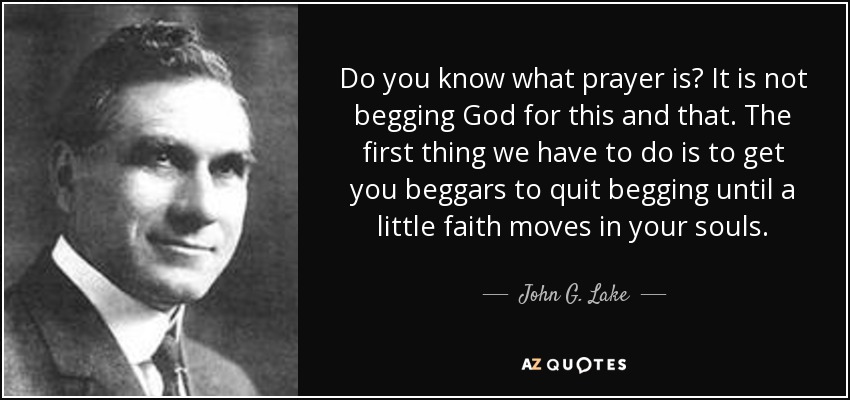 Do you know what prayer is? It is not begging God for this and that. The first thing we have to do is to get you beggars to quit begging until a little faith moves in your souls. - John G. Lake