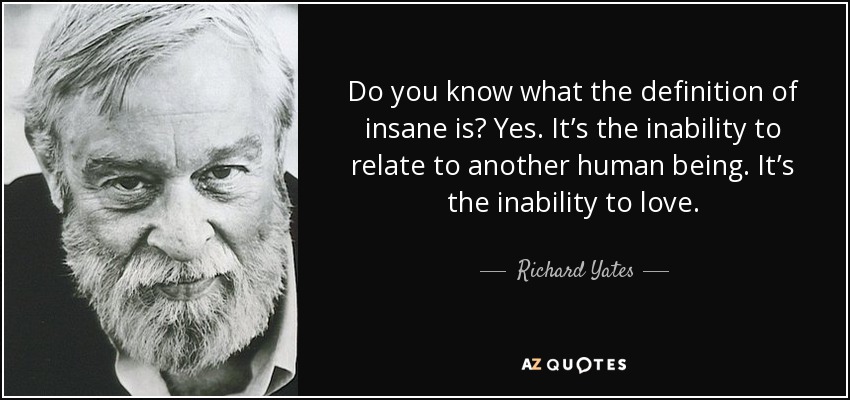 Do you know what the definition of insane is? Yes. It’s the inability to relate to another human being. It’s the inability to love. - Richard Yates