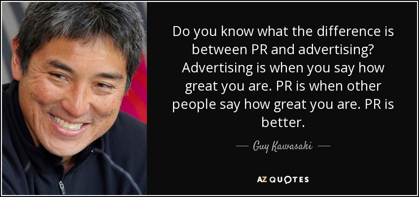 Do you know what the difference is between PR and advertising? Advertising is when you say how great you are. PR is when other people say how great you are. PR is better. - Guy Kawasaki