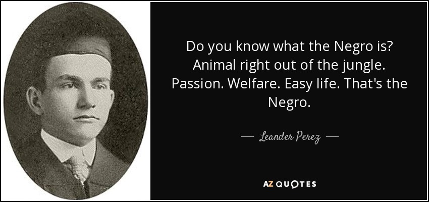 Do you know what the Negro is? Animal right out of the jungle. Passion. Welfare. Easy life. That's the Negro. - Leander Perez