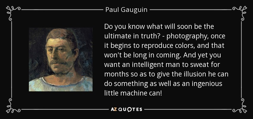 Do you know what will soon be the ultimate in truth? - photography, once it begins to reproduce colors, and that won't be long in coming. And yet you want an intelligent man to sweat for months so as to give the illusion he can do something as well as an ingenious little machine can! - Paul Gauguin