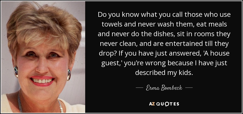 Do you know what you call those who use towels and never wash them, eat meals and never do the dishes, sit in rooms they never clean, and are entertained till they drop? If you have just answered, 'A house guest,' you're wrong because I have just described my kids. - Erma Bombeck
