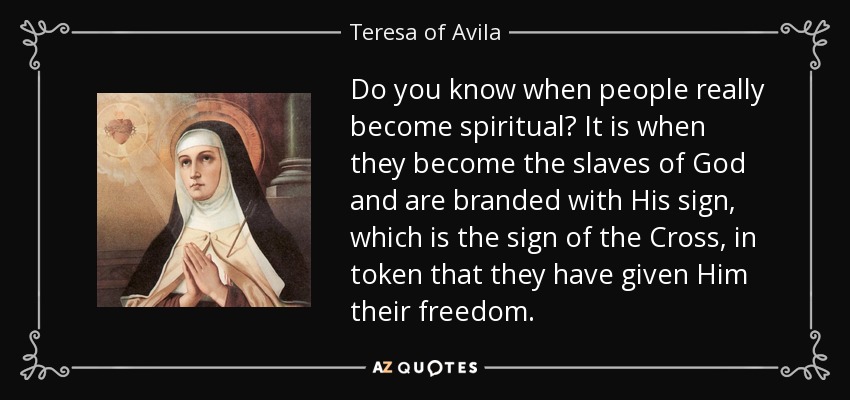 Do you know when people really become spiritual? It is when they become the slaves of God and are branded with His sign, which is the sign of the Cross, in token that they have given Him their freedom. - Teresa of Avila