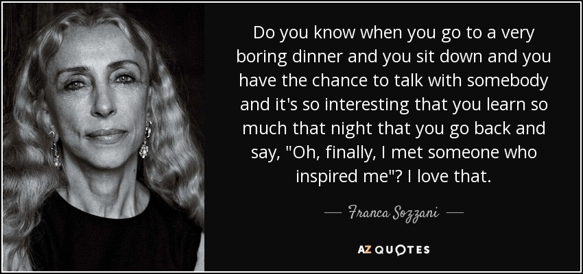 Do you know when you go to a very boring dinner and you sit down and you have the chance to talk with somebody and it's so interesting that you learn so much that night that you go back and say, 