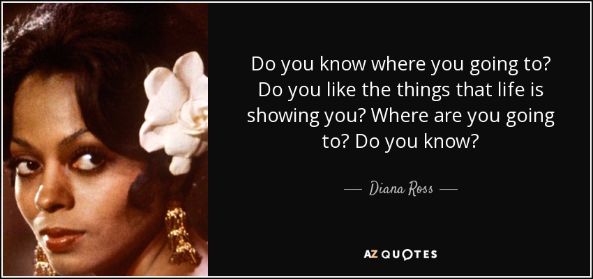Do you know where you going to? Do you like the things that life is showing you? Where are you going to? Do you know? - Diana Ross